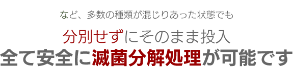 など、多数の種類が混じりあった状態でも分別せずにそのまま投入全て安全に滅菌分解処理が可能です